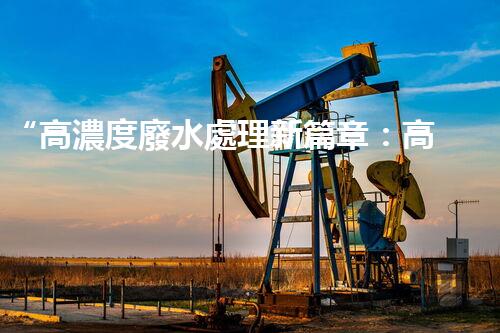“高濃度廢水處理新篇章：高效環(huán)保，綠色以后”